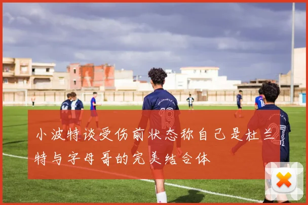 小波特谈受伤前状态称自己是杜兰特与字母哥的完美结合体